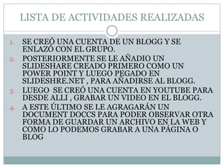 LISTA DE ACTIVIDADES REALIZADASSE CREÓ UNA CUENTA DE UN BLOGG Y SE ENLAZÓ CON EL GRUPO.POSTERIORMENTE SE LE AÑADIO UN SLIDESHARE CREADO PRIMERO COMO UN POWER POINT Y LUEGO PEGADO EN SLIDESHRE.NET , PARA AÑADIRSE AL BLOGG.LUEGO  SE CREÓ UNA CUENTA EN YOUTUBE PARA DESDE ALLI , GRABAR UN VIDEO EN EL BLOGG.A ESTE ÚLTIMO SE LE AGRAGARÁN UN DOCUMENT DOCCS PARA PODER OBSERVAR OTRA FORMA DE GUARDAR UN ARCHIVO EN LA WEB Y COMO LO PODEMOS GRABAR A UNA PÁGINA O BLOG 