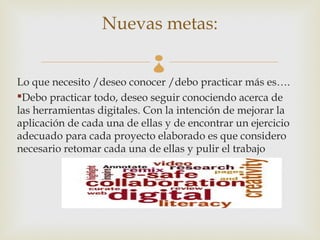 Nuevas metas:
                             
Lo que necesito /deseo conocer /debo practicar más es….
Debo practicar todo, deseo seguir conociendo acerca de
las herramientas digitales. Con la intención de mejorar la
aplicación de cada una de ellas y de encontrar un ejercicio
adecuado para cada proyecto elaborado es que considero
necesario retomar cada una de ellas y pulir el trabajo
 
