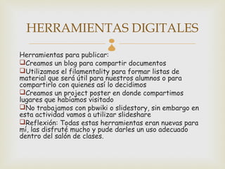 HERRAMIENTAS DIGITALES
                          
Herramientas para publicar:
Creamos un blog para compartir documentos
Utilizamos el filamentality para formar listas de
material que será útil para nuestros alumnos o para
compartirlo con quienes así lo decidimos
Creamos un project poster en donde compartimos
lugares que habíamos visitado
No trabajamos con pbwiki o slidestory, sin embargo en
esta actividad vamos a utilizar slideshare
Reflexión: Todas estas herramientas eran nuevas para
mí, las disfruté mucho y pude darles un uso adecuado
dentro del salón de clases.
 