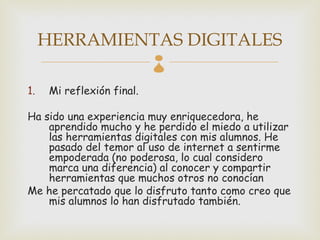 HERRAMIENTAS DIGITALES
                            
1.    Mi reflexión final.

Ha sido una experiencia muy enriquecedora, he
    aprendido mucho y he perdido el miedo a utilizar
    las herramientas digitales con mis alumnos. He
    pasado del temor al uso de internet a sentirme
    empoderada (no poderosa, lo cual considero
    marca una diferencia) al conocer y compartir
    herramientas que muchos otros no conocían
Me he percatado que lo disfruto tanto como creo que
    mis alumnos lo han disfrutado también.
 