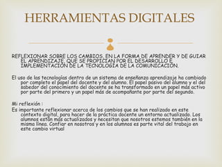 HERRAMIENTAS DIGITALES
                                          
REFLEXIONAR SOBRE LOS CAMBIOS, EN LA FORMA DE APRENDER Y DE GUIAR
   EL APRENDIZAJE, QUE SE PROPICIAN POR EL DESARROLLO E
   IMPLEMENTACIÓN DE LA TECNOLOGÍA DE LA COMUNICACIÓN.

El uso de las tecnologías dentro de un sistema de enseñanza aprendizaje ha cambiado
    por completo el papel del docente y del alumno. El papel pasivo del alumno y el del
    sabedor del conocimiento del docente se ha transformado en un papel más activo
    por parte del primero y un papel más de acompañante por parte del segundo.

Mi reflexión :
Es importante reflexionar acerca de los cambios que se han realizado en este
    contexto digital, para hacer de la práctica docente un entorno actualizado. Los
    alumnos están más actualizados y necesitan que nosotros estemos también en la
    misma línea. Confiar en nosotros y en los alumnos es parte vital del trabajo en
    este cambio virtual
 