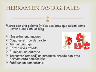 HERRAMIENTAS DIGITALES
                         
Marca con una paloma ()las acciones que sabes como
  llevar a cabo en un blog

  Insertar una imagen
 Cambiar el tipo de texto
 Incluir una liga
 Editar una entrada
 Eliminar una entrada
 Incrustar (embed) un producto creado con otra
  herramienta compatible.
 Publicar un comentario.
 