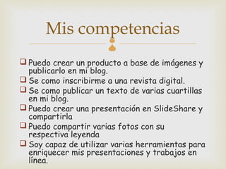 Mis competencias
 Puedo crear un producto a base de imágenes y
  publicarlo en mi blog.
 Se como inscribirme a una revista digital.
 Se como publicar un texto de varias cuartillas
  en mi blog.
 Puedo crear una presentación en SlideShare y
  compartirla
 Puedo compartir varias fotos con su
  respectiva leyenda
 Soy capaz de utilizar varias herramientas para
  enriquecer mis presentaciones y trabajos en
  línea.
 