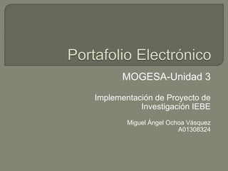 MOGESA-Unidad 3 
Implementación de Proyecto de 
Investigación IEBE 
Miguel Ángel Ochoa Vásquez 
A01308324 
 