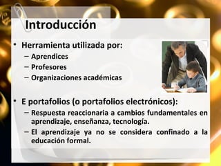 Introducción Herramienta utilizada por: Aprendices Profesores Organizaciones académicas E portafolios (o portafolios electrónicos): Respuesta reaccionaria a cambios fundamentales en aprendizaje, enseñanza, tecnología. El aprendizaje ya no se considera confinado a la educación formal. 