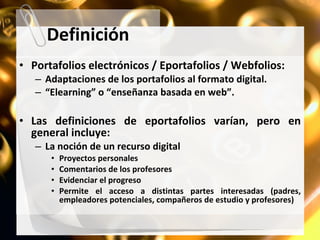 Definición Portafolios electrónicos / Eportafolios / Webfolios: Adaptaciones de los portafolios al formato digital. “ Elearning” o “enseñanza basada en web”. Las definiciones de eportafolios varían, pero en general incluye: La noción de un recurso digital Proyectos personales Comentarios de los profesores Evidenciar el progreso Permite el acceso a distintas partes interesadas (padres, empleadores potenciales, compañeros de estudio y profesores) 