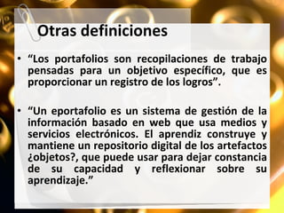 Otras definiciones “ Los portafolios son recopilaciones de trabajo pensadas para un objetivo específico, que es proporcionar un registro de los logros”. “ Un eportafolio es un sistema de gestión de la información basado en web que usa medios y servicios electrónicos. El aprendiz construye y mantiene un repositorio digital de los artefactos ¿objetos?, que puede usar para dejar constancia de su capacidad y reflexionar sobre su aprendizaje.” 