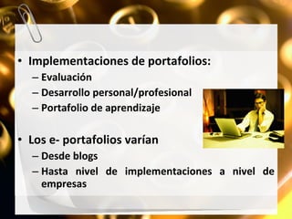 Implementaciones de portafolios: Evaluación Desarrollo personal/profesional Portafolio de aprendizaje Los e- portafolios varían Desde blogs Hasta nivel de implementaciones a nivel de empresas 