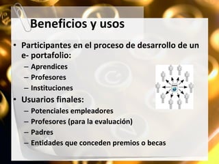 Beneficios y usos Participantes en el proceso de desarrollo de un e- portafolio: Aprendices Profesores Instituciones Usuarios finales: Potenciales empleadores Profesores (para la evaluación) Padres Entidades que conceden premios o becas 