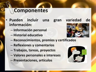 Componentes Pueden incluir una gran variedad de información: Información personal Historial educativo Reconocimientos, premios y certificados Reflexiones y comentarios Trabajos, tareas, proyectos Valores personales e intereses Presentaciones, artículos 