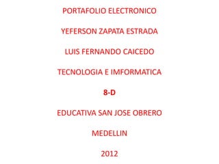 PORTAFOLIO ELECTRONICO

YEFERSON ZAPATA ESTRADA

 LUIS FERNANDO CAICEDO

TECNOLOGIA E IMFORMATICA

           8-D

EDUCATIVA SAN JOSE OBRERO

        MEDELLIN

          2012
 
