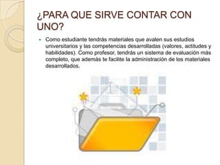 ¿PARA QUE SIRVE CONTAR CON
UNO?
   Como estudiante tendrás materiales que avalen sus estudios
    universitarios y las competencias desarrolladas (valores, actitudes y
    habilidades). Como profesor, tendrás un sistema de evaluación más
    completo, que además te facilite la administración de los materiales
    desarrollados.
 