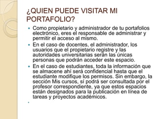¿QUIEN PUEDE VISITAR MI
PORTAFOLIO?
   Como propietario y administrador de tu portafolios
    electrónico, eres el responsable de administrar y
    permitir el acceso al mismo.
   En el caso de docentes, el administrador, los
    usuarios que el propietario registre y las
    autoridades universitarias serán las únicas
    personas que podrán acceder este espacio.
   En el caso de estudiantes, toda la información que
    se almacene ahí será confidencial hasta que el
    estudiante modifique los permisos. Sin embargo, la
    sección Mis cursos, sí podrá ser consultada por el
    profesor correspondiente, ya que estos espacios
    están designados para la publicación en línea de
    tareas y proyectos académicos.

 