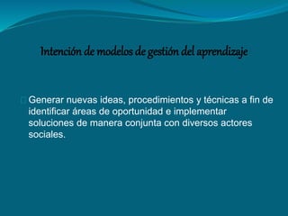 Intención de modelos de gestión del aprendizaje 
Generar nuevas ideas, procedimientos y técnicas a fin de 
identificar áreas de oportunidad e implementar 
soluciones de manera conjunta con diversos actores 
sociales. 
 