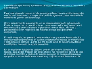 La evidencia que les voy a presentar de mi avance con respecto a la materia y 
a su finalidad. 
Elegí una fotografía porque en ella yo puedo reflejar que eh podido desarrollar 
una de las intenciones con respecto al perfil de egreso al cursar la materia de 
modelos de gestión del aprendizaje. 
Como anteriormente les comente, en mi escuela desempeño la función de 
Prefecta, lo que me ha permitido tener contacto con todos los jóvenes de mi 
centro escolar y de está manera implementar nuevas ideas, técnicas o 
procedimientos con respecto a las materias en que ellos presentan 
deficiencias. 
En está fotografía, les presento jóvenes de primer grado de Secundaria, los 
cuales presentan problemas en cuanto a operaciones básicas de matemáticas 
y problemas de escritura , por lo que me di a la tarea de buscar actividades 
estratégicas que sean de ayuda para ellos. 
En las siguientes fotografías ustedes podrán observar el trabajo que se 
realizo, para poder trabajar con estos chicos fue necesario el apoyo de todo 
el personal docentes y padres de familias para que en conjunto lográramos 
apoyarlos en sus actividades académicas y mejorar su rendimiento escolar. 
 