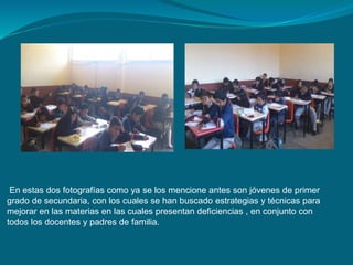 En estas dos fotografías como ya se los mencione antes son jóvenes de primer 
grado de secundaria, con los cuales se han buscado estrategias y técnicas para 
mejorar en las materias en las cuales presentan deficiencias , en conjunto con 
todos los docentes y padres de familia. 
 