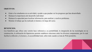 OBJETIVOS:
● Guiar a los estudiantes en su actividad y ayudar a que puedan ver los progresos que han desarrollado.
● Destacar la importancia del desarrollo individual.
● Destacar la capacidad para localizar información, para analizar y resolver problemas.
● Mostrar el trabajo que ha realizado el alumno a lo largo del curso.
BENEFICIOS:
Los beneficios que ofrece esta versión hace referencia a su portabilidad, la integración de las tecnologías en su
construcción, la utilización de hipertextos permite establecer relaciones entre los diversos componentes, por lo cual
facilita la reflexión y la lectura y, la accesibilidad total, sobre todo cuando se trata de Web portafolio.
 