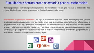 Finalidades y herramientas necesarias para su elaboración.
Si nos disponemos a elaborar un portafolio electrónico nos encontramos con una gran variedad de herramientas para
crearlo. Distinguiremos algunas herramientas en función de su finalidad principal:
Herramientas de gestión de documentos: este tipo de herramientas se refiere a todos aquellos programas que son
creados para gestionar documentos pero que pueden servir para la creación de un portafolio, nos referimos aquí a
programas como Word, Pdf, OpenOffice...que cumplirían una función sustitutiva a la del portafolio escrito con lápiz
y papel, y tal y como nos recordaba García (2005), son útiles, pero no aprovechan las posibilidades que nos ofrece el
ordenador, ya que un portafolio electrónico debe tener un marcado componente de interactividad que permite usos y
aplicaciones imposibles en un portafolio de lápiz y papel.
 