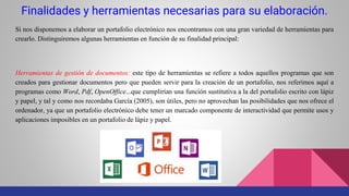 Finalidades y herramientas necesarias para su elaboración.
Si nos disponemos a elaborar un portafolio electrónico nos encontramos con una gran variedad de herramientas para
crearlo. Distinguiremos algunas herramientas en función de su finalidad principal:
Herramientas de gestión de documentos: este tipo de herramientas se refiere a todos aquellos programas que son
creados para gestionar documentos pero que pueden servir para la creación de un portafolio, nos referimos aquí a
programas como Word, Pdf, OpenOffice...que cumplirían una función sustitutiva a la del portafolio escrito con lápiz
y papel, y tal y como nos recordaba García (2005), son útiles, pero no aprovechan las posibilidades que nos ofrece el
ordenador, ya que un portafolio electrónico debe tener un marcado componente de interactividad que permite usos y
aplicaciones imposibles en un portafolio de lápiz y papel.
 