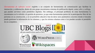 Herramientas de software social: engloba a un conjunto de herramientas de comunicación que facilitan la
interacción y colaboración, dentro de este grupo encontramos sistemas de publicación digital, como wikis y weblogs,
que pueden servirnos como portafolios digitales. Sin embargo, el principal problema de estas herramientas lo
encontramos en lo referido a la gestión de permisos, ya que estas herramientas parten de la participación libre de las
personas en su construcción, y en un portafolio educativo han de darse unos parámetros concretos donde el docente
pueda gestionar la información de los alumnos, y que los mismos alumnos entre sí no puedan acceder al portafolio
de un compañero.
 
