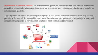 Herramientas de entornos virtuales: las herramientas de gestión de entornos recogen otra serie de herramientas
como blog, comunidades virtuales de intercambio de información, etc..., algunas de ellas incluyen también un
espacio para un eportfolio.
Elgg.net permite un espacio publicación personal propio a cada usuario que reúne elementos de un blog, de un e-
portfolio y de una red de intercambio entre pares. Está diseñado para promover el aprendizaje a través del
conocimiento compartido, la conversación y la reflexión en un contexto académico/social.
 