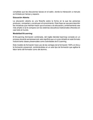 completas que las discusiones típicas en el salón, donde la interacción a menudo
es limitada por tiempo y espacio.
Educación Abierta:
La educación abierta es una filosofía sobre la forma en la que las personas
producen, comparten y construyen el conocimiento. Esta frase se usa para describir
las iniciativas que intentan hacer que el acceso a la educación y entrenamiento sea
más amplio si se le compara con los sistemas educativos tradicionales ofrecidos en
casi todo el mundo.
Modalidad B-Learning:
El B-Learning (formación combinada, del inglés blended learning) consiste en un
proceso docente semipresencial; esto significa que un curso dictado en este formato
incluirá tanto clases presenciales como actividades de E-Learning.
Este modelo de formación hace uso de las ventajas de la formación 100% on-line y
la formación presencial, combinándolas en un solo tipo de formación que agiliza la
labor tanto del formador como del alumno.
 