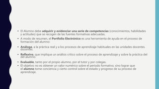 • El Alumno debe adquirir y evidenciar una serie de competencias (conocimientos, habilidades
y actitudes) que se recogen de las fuentes formativas adecuadas.
• A modo de resumen, el Portfolio Electrónico es una herramienta de ayuda en el proceso de
formación del alumno:
• Análoga, a la práctica real y a los procesos de aprendizaje habituales en las unidades docentes.
docentes.
• Reflexiva, que implique un análisis crítico sobre el proceso de aprendizaje y sobre la práctica del
del alumno.
• Evaluable, tanto por el propio alumno, por el tutor y por colegas.
• El objetivo no es obtener un valor numérico sobre el periodo formativo, sino lograr que
el alumno tome conciencia y cierto control sobre el estado y progreso de su proceso de
aprendizaje.
 