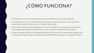 ¿CÓMO FUNCIONA?
• El Portfolio Electrónico está estructurado a partir del concepto de competencias.
• Una competencia es el conjunto de atributos que una persona posee y que le permiten
desarrollar una acción efectiva en un determinado ámbito.
• El proceso formativo para la adquisición de una competencia se sustenta en una serie de
Actividades que el alumno deberá llevar a cabo y aportar evidencias de las mismas.
• Estas actividades parten de la realidad del día a día del proceso de aprendizaje, añadiendo o
estructurando otras nuevas actividades que complementan y amplían su bagaje formativo.
 