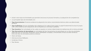 • Existen varios tipos de Actividades que permiten estructurar el proceso formativo y la adquisición de competencias.
• Los principales tipos de Actividades son:
• Tipo Conocimientos: El alumno evidencia la adquisición de ciertos conocimientos teóricos sobre una determinada
temática.
• Tipo Cualitativas: Son las actividades más subjetivas en la cuales el tutor juega un papel fundamental al actuar el propio
tutor como evidencia de la adquisición de la competencia o actividad Cualitativa.
• Tipo Sumativa: Son actividades en las cuales se requiere un número determinado de realizaciones de la misma actividad.
• Tipo Herramientas de Aprendizaje Las actividades del tipo herramientas de aprendizaje son un tipo de actividades
especiales que nos permiten desarrollar ciertas habilidades complejas y transversales al resto de áreas temáticas.
Entre este tipo de actividades podemos destacar:
• Diario de Notas.
• Informes de Auto-Reflexión.
• Incidentes Críticos.
• Peer Review.
 