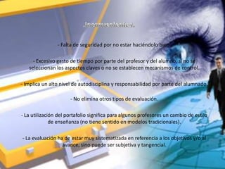- Falta de seguridad por no estar haciéndolo bien.

     - Excesivo gasto de tiempo por parte del profesor y del alumno, si no se
   seleccionan los aspectos claves o no se establecen mecanismos de control.

- Implica un alto nivel de autodisciplina y responsabilidad por parte del alumnado.

                      - No elimina otros tipos de evaluación.

- La utilización del portafolio significa para algunos profesores un cambio de estilo
              de enseñanza (no tiene sentido en modelos tradicionales).

- La evaluación ha de estar muy sistematizada en referencia a los objetivos y/o al
                  avance, sino puede ser subjetiva y tangencial.
 