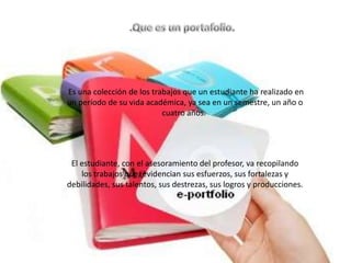 Es una colección de los trabajos que un estudiante ha realizado en
un período de su vida académica, ya sea en un semestre, un año o
                           cuatro años.




 El estudiante, con el asesoramiento del profesor, va recopilando
    los trabajos que, evidencian sus esfuerzos, sus fortalezas y
debilidades, sus talentos, sus destrezas, sus logros y producciones.
 