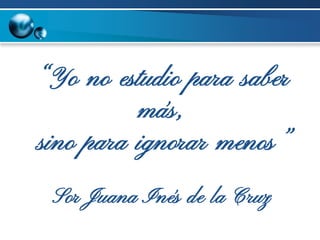 “Yo no estudio para saber
más,
sino para ignorar menos”
Sor Juana Inés de la Cruz
 