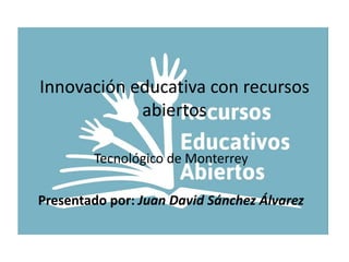 Innovación educativa con recursos 
abiertos 
Tecnológico de Monterrey 
Presentado por: Juan David Sánchez Álvarez 
 