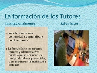 La formación de los Tutores
Institucionalmente                    Saber hacer

1-considera crear una
   comunidad de aprendizaje
   con los tutores

2-La formación en los aspectos
  técnicos y administrativos
  puede lograrse fácilmente en
  una par de talleres presenciales,
  o en un curso en la modalidad a
  distancia
 