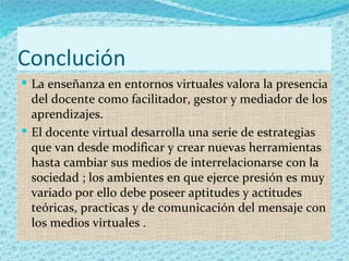 Conclución
 La enseñanza en entornos virtuales valora la presencia
  del docente como facilitador, gestor y mediador de los
  aprendizajes.
 El docente virtual desarrolla una serie de estrategias
  que van desde modificar y crear nuevas herramientas
  hasta cambiar sus medios de interrelacionarse con la
  sociedad ; los ambientes en que ejerce presión es muy
  variado por ello debe poseer aptitudes y actitudes
  teóricas, practicas y de comunicación del mensaje con
  los medios virtuales .
 
