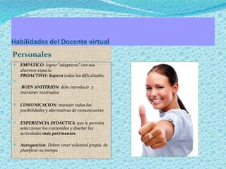 Habilidades del Docente virtual
Personales
   EMPÁTICO: lograr “adaptarse” con sus
    alumnos espacio.
    PROACTIVO: Supera todas las dificultades.

    BUEN ANFITRIÓN: debe introducir y
    mantener motivados

   COMUNICACION: manejar todas las
    posibilidades y alternativas de comunicación

   EXPERIENCIA DIDÁCTICA: que le permita
    seleccionar los contenidos y diseñar las
    actividades más pertinentes

   Autogestión. Deben tener voluntad propia, de
    planificar su tiempo
 