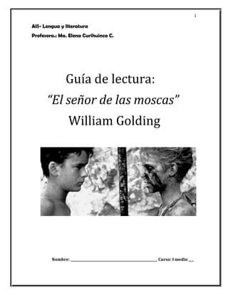 1 
AIS- Lengua y literatura 
Profesora.: Ma. Elena Curihuinca C. 
Guía de lectura: 
“El señor de las moscas” 
William Golding 
Nombre: _____________________________________________________ Curso: I medio ___ 
 