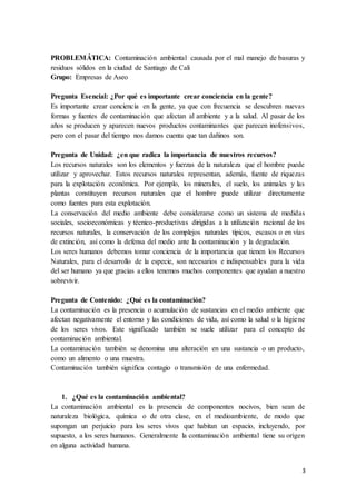 3
PROBLEMÁTICA: Contaminación ambiental causada por el mal manejo de basuras y
residuos sólidos en la ciudad de Santiago de Cali
Grupo: Empresas de Aseo
Pregunta Esencial: ¿Por qué es importante crear conciencia en la gente?
Es importante crear conciencia en la gente, ya que con frecuencia se descubren nuevas
formas y fuentes de contaminación que afectan al ambiente y a la salud. Al pasar de los
años se producen y aparecen nuevos productos contaminantes que parecen inofensivos,
pero con el pasar del tiempo nos damos cuenta que tan dañinos son.
Pregunta de Unidad: ¿en que radica la importancia de nuestros recursos?
Los recursos naturales son los elementos y fuerzas de la naturaleza que el hombre puede
utilizar y aprovechar. Estos recursos naturales representan, además, fuente de riquezas
para la explotación económica. Por ejemplo, los minerales, el suelo, los animales y las
plantas constituyen recursos naturales que el hombre puede utilizar directamente
como fuentes para esta explotación.
La conservación del medio ambiente debe considerarse como un sistema de medidas
sociales, socioeconómicas y técnico-productivas dirigidas a la utilización racional de los
recursos naturales, la conservación de los complejos naturales típicos, escasos o en vías
de extinción, así como la defensa del medio ante la contaminación y la degradación.
Los seres humanos debemos tomar conciencia de la importancia que tienen los Recursos
Naturales, para el desarrollo de la especie, son necesarios e indispensables para la vida
del ser humano ya que gracias a ellos tenemos muchos componentes que ayudan a nuestro
sobrevivir.
Pregunta de Contenido: ¿Qué es la contaminación?
La contaminación es la presencia o acumulación de sustancias en el medio ambiente que
afectan negativamente el entorno y las condiciones de vida, así como la salud o la higiene
de los seres vivos. Este significado también se suele utilizar para el concepto de
contaminación ambiental.
La contaminación también se denomina una alteración en una sustancia o un producto,
como un alimento o una muestra.
Contaminación también significa contagio o transmisión de una enfermedad.
1. ¿Qué es la contaminación ambiental?
La contaminación ambiental es la presencia de componentes nocivos, bien sean de
naturaleza biológica, química o de otra clase, en el medioambiente, de modo que
supongan un perjuicio para los seres vivos que habitan un espacio, incluyendo, por
supuesto, a los seres humanos. Generalmente la contaminación ambiental tiene su origen
en alguna actividad humana.
 