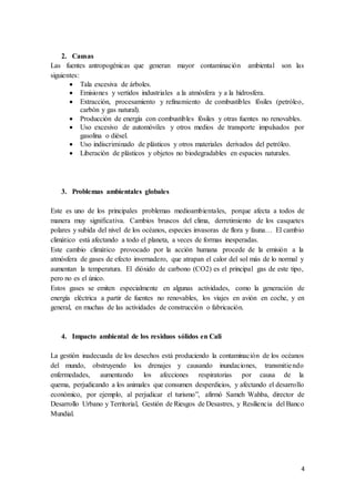 4
2. Causas
Las fuentes antropogénicas que generan mayor contaminación ambiental son las
siguientes:
 Tala excesiva de árboles.
 Emisiones y vertidos industriales a la atmósfera y a la hidrosfera.
 Extracción, procesamiento y refinamiento de combustibles fósiles (petróleo,
carbón y gas natural).
 Producción de energía con combustibles fósiles y otras fuentes no renovables.
 Uso excesivo de automóviles y otros medios de transporte impulsados por
gasolina o diésel.
 Uso indiscriminado de plásticos y otros materiales derivados del petróleo.
 Liberación de plásticos y objetos no biodegradables en espacios naturales.
3. Problemas ambientales globales
Este es uno de los principales problemas medioambientales, porque afecta a todos de
manera muy significativa. Cambios bruscos del clima, derretimiento de los casquetes
polares y subida del nivel de los océanos, especies invasoras de flora y fauna… El cambio
climático está afectando a todo el planeta, a veces de formas inesperadas.
Este cambio climático provocado por la acción humana procede de la emisión a la
atmósfera de gases de efecto invernadero, que atrapan el calor del sol más de lo normal y
aumentan la temperatura. El dióxido de carbono (CO2) es el principal gas de este tipo,
pero no es el único.
Estos gases se emiten especialmente en algunas actividades, como la generación de
energía eléctrica a partir de fuentes no renovables, los viajes en avión en coche, y en
general, en muchas de las actividades de construcción o fabricación.
4. Impacto ambiental de los residuos sólidos en Cali
La gestión inadecuada de los desechos está produciendo la contaminación de los océanos
del mundo, obstruyendo los drenajes y causando inundaciones, transmitiendo
enfermedades, aumentando los afecciones respiratorias por causa de la
quema, perjudicando a los animales que consumen desperdicios, y afectando el desarrollo
económico, por ejemplo, al perjudicar el turismo”, afirmó Sameh Wahba, director de
Desarrollo Urbano y Territorial, Gestión de Riesgos de Desastres, y Resiliencia del Banco
Mundial.
 