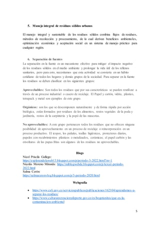 5
5. Manejo integral de residuos sólidos urbanos
El manejo integral y sustentable de los residuos sólidos combina flujos de residuos,
métodos de recolección y procesamiento, de lo cual derivan beneficios ambientales,
optimización económica y aceptación social en un sistema de manejo práctico para
cualquier región.
6. Separación de fuentes
La separación en la fuente es un mecanismo efectivo para mitigar el impacto negativo
de los residuos sólidos en el medio ambiente y prolongar la vida útil de los rellenos
sanitarios, pero para esto, necesitamos que esta actividad se convierta en un hábito
cotidiano de todos los hogares y demás grupos de la sociedad. Para separar en la fuente
los residuos se deben clasificar en los siguientes grupos:
Aprovechables: Son todos los residuos que por sus características se pueden reutilizar a
través de un proceso industrial o casero de reciclaje. El Papel y cartón, vidrio, plástico,
tetrapack y metal son ejemplos de este grupo.
Orgánicos: son los que se descomponen naturalmente y de forma rápida por acción
biológica, están formados por residuos de los alimentos, restos vegetales de la poda y
jardinería, restos de la carpintería y la popó de las mascotas.
No aprovechables: A este grupo pertenecen todos los residuos que no ofrecen ninguna
posibilidad de aprovechamiento en un proceso de reciclaje o reincorporación en un
proceso productivo. El icopor, los pañales, toallas higiénicas, protectores diarios,
papeles con recubrimientos plásticos o metalizados, cerámicas; el papel carbón y las
envolturas de las papas fritas son algunos de los residuos no aprovechables.
Blogs
Nicol Priscila Gallego:
https://explorandolaweb13.blogspot.com/p/periodo-3-2022.html?m=1
Nicolás Moreno Miranda: https://miblogwebde.blogspot.com/p/tercer-periodo-
2022.html
Salma Cerón:
https://salmaceronvlog.blogspot.com/p/3-periodo-2020.html
Webgrafía
 https://www.cali.gov.co/serviciospublicos/publicaciones/162104/aprendamos-a-
separar-los-residuos/
 https://www.culturarecreacionydeporte.gov.co/es/bogotanitos/que-es-la-
contaminacion-ambiental
 