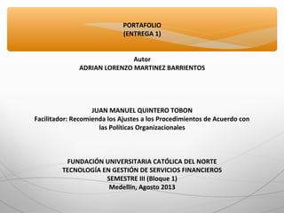 PORTAFOLIO
(ENTREGA 1)
Autor
ADRIAN LORENZO MARTINEZ BARRIENTOS
JUAN MANUEL QUINTERO TOBON
Facilitador: Recomienda los Ajustes a los Procedimientos de Acuerdo con
las Políticas Organizacionales
FUNDACIÓN UNIVERSITARIA CATÓLICA DEL NORTE
TECNOLOGÍA EN GESTIÓN DE SERVICIOS FINANCIEROS
SEMESTRE III (Bloque 1)
Medellín, Agosto 2013
 