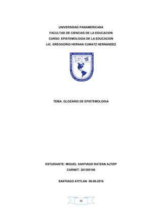 36
UNIVERSIDAD PANAMERICANA
FACULTAD DE CIENCIAS DE LA EDUCACION
CURSO: EPISTEMOLOGIA DE LA EDUCACION
LIC. GREOGORIO HERNAN CUMATZ HERNANDEZ
TEMA: GLOZARIO DE EPISTEMOLOGIA
ESTUDIANTE: MIGUEL SANTIAGO RATZAN AJTZIP
CARNET: 201305186
SANTIAGO ATITLAN 08-06-2016
 