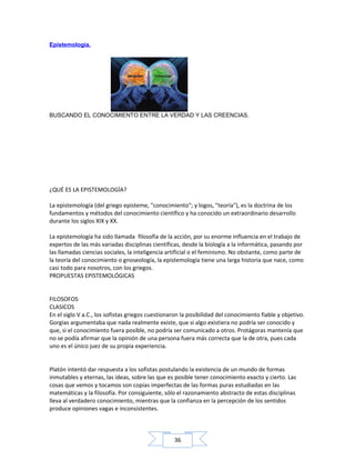 36
Epistemología.
¿QUÉ ES LA EPISTEMOLOGÍA?
La epistemología (del griego episteme, "conocimiento"; y logos, "teoría"), es la doctrina de los
fundamentos y métodos del conocimiento científico y ha conocido un extraordinario desarrollo
durante los siglos XIX y XX.
La epistemología ha sido llamada filosofía de la acción, por su enorme influencia en el trabajo de
expertos de las más variadas disciplinas científicas, desde la biología a la informática, pasando por
las llamadas ciencias sociales, la inteligencia artificial o el feminismo. No obstante, como parte de
la teoría del conocimiento o gnoseología, la epistemología tiene una larga historia que nace, como
casi todo para nosotros, con los griegos.
PROPUESTAS EPISTEMOLÓGICAS
FILOSOFOS
CLASICOS
En el siglo V a.C., los sofistas griegos cuestionaron la posibilidad del conocimiento fiable y objetivo.
Gorgias argumentaba que nada realmente existe, que si algo existiera no podría ser conocido y
que, si el conocimiento fuera posible, no podría ser comunicado a otros. Protágoras mantenía que
no se podía afirmar que la opinión de una persona fuera más correcta que la de otra, pues cada
uno es el único juez de su propia experiencia.
Platón intentó dar respuesta a los sofistas postulando la existencia de un mundo de formas
inmutables y eternas, las ideas, sobre las que es posible tener conocimiento exacto y cierto. Las
cosas que vemos y tocamos son copias imperfectas de las formas puras estudiadas en las
matemáticas y la filosofía. Por consiguiente, sólo el razonamiento abstracto de estas disciplinas
lleva al verdadero conocimiento, mientras que la confianza en la percepción de los sentidos
produce opiniones vagas e inconsistentes.
BUSCANDO EL CONOCIMIENTO ENTRE LA VERDAD Y LAS CREENCIAS.
 