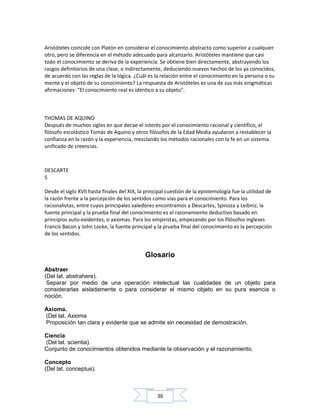 36
Aristóteles coincide con Platón en considerar el conocimiento abstracto como superior a cualquier
otro, pero se diferencia en el método adecuado para alcanzarlo. Aristóteles mantiene que casi
todo el conocimiento se deriva de la experiencia. Se obtiene bien directamente, abstrayendo los
rasgos definitorios de una clase, o indirectamente, deduciendo nuevos hechos de los ya conocidos,
de acuerdo con las reglas de la lógica. ¿Cuál es la relación entre el conocimiento en la persona o su
mente y el objeto de su conocimiento? La respuesta de Aristóteles es una de sus más enigmáticas
afirmaciones: "El conocimiento real es idéntico a su objeto".
THOMAS DE AQUINO
Después de muchos siglos en que decae el interés por el conocimiento racional y científico, el
filósofo escolástico Tomás de Aquino y otros filósofos de la Edad Media ayudaron a restablecer la
confianza en la razón y la experiencia, mezclando los métodos racionales con la fe en un sistema
unificado de creencias.
Desde el siglo XVII hasta finales del XIX, la principal cuestión de la epistemología fue la utilidad de
la razón frente a la percepción de los sentidos como vías para el conocimiento. Para los
racionalistas, entre cuyos principales valedores encontramos a Descartes, Spinoza y Leibniz, la
fuente principal y la prueba final del conocimiento es el razonamiento deductivo basado en
principios auto-evidentes, o axiomas. Para los empiristas, empezando por los filósofos ingleses
Francis Bacon y John Locke, la fuente principal y la prueba final del conocimiento es la percepción
de los sentidos.
Glosario
Abstraer
(Del lat. abstrahere).
Separar por medio de una operación intelectual las cualidades de un objeto para
considerarlas aisladamente o para considerar el mismo objeto en su pura esencia o
noción.
Axioma.
(Del lat. Axioma
Proposición tan clara y evidente que se admite sin necesidad de demostración.
Ciencia
(Del lat. scientia).
Conjunto de conocimientos obtenidos mediante la observación y el razonamiento.
Concepto
(Del lat. conceptus).
DESCARTE
S
 