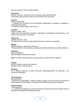 36
Idea que concibe o forma el entendimiento.
Consciente.
(Del lat. conscĭens, -entis, part. act. de conscīre, saber perfectamente).
Que siente, piensa, quiere y obra con conocimiento de lo que hace.
Conocer.
(Del lat. cognoscĕre).
1. Averiguar por el ejercicio de las facultades intelectuales la naturaleza, cualidades y
relaciones de las cosas.
2. Entender, advertir, saber, echar de ver.
Cualidad.
(Del lat. qualitas, -atis).
Cada uno de los caracteres, naturales o adquiridos, que distinguen a las personas, a los
seres vivos en general o a las cosas.
Deducción.
(Del lat. deductio, -onis).
Fil. Método por el cual se procede lógicamente de lo universal a lo particular.
Diálogo.
(Del lat. dialŏgus, y este del gr. διάλογος).
Plática entre dos o más personas, que alternativamente manifiestan sus ideas o afectos.
Dialéctica.
(Del lat. Dialéctica)
Arte de dialogar, argumentar y discutir.
Doxa: se refiere al conocimiento sin ningún apoyo o base científica o reflexiva
Energía.
(Del lat. energīa, y este del gr. νέργεια).ἐ
Eficacia, poder, virtud para obrar.
Episteme.
En la filosofía platónica, el saber construido metodológicamente en oposición a las
opiniones individuales.
Escolasticismo.
(De escolástico).
Filosofía de la Edad Media, cristiana, arábiga y judaica, en la que domina la enseñanza
de las doctrinas de Aristóteles, concertada con las respectivas doctrinas religiosas.
Existencialismo.
(De existencial).
1. m. Movimiento filosófico que trata de fundar el conocimiento de toda realidad sobre la
experiencia inmediata de la existencia propia.
 