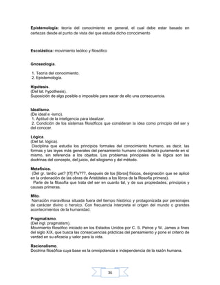 36
Epistemología: teoría del conocimiento en general, el cual debe estar basado en
certezas desde el punto de vista del que estudia dicho conocimiento
Escolástica: movimiento teólico y filosófico
Gnoseología.
1. Teoría del conocimiento.
2. Epistemología.
Hipótesis.
(Del lat. hypothesis).
Suposición de algo posible o imposible para sacar de ello una consecuencia.
Idealismo.
(De ideal e -ismo).
1. Aptitud de la inteligencia para idealizar.
2. Condición de los sistemas filosóficos que consideran la idea como principio del ser y
del conocer.
Lógica.
(Del lat. lógica).
Disciplina que estudia los principios formales del conocimiento humano, es decir, las
formas y las leyes más generales del pensamiento humano considerado puramente en sí
mismo, sin referencia a los objetos. Los problemas principales de la lógica son las
doctrinas del concepto, del juicio, del silogismo y del método.
Metafísica.
(Del gr. tardío µet? [t?] f?s???, después de los [libros] físicos, designación que se aplicó
en la ordenación de las obras de Aristóteles a los libros de la filosofía primera).
Parte de la filosofía que trata del ser en cuanto tal, y de sus propiedades, principios y
causas primeras.
Mito.
Narración maravillosa situada fuera del tiempo histórico y protagonizada por personajes
de carácter divino o heroico. Con frecuencia interpreta el origen del mundo o grandes
acontecimientos de la humanidad.
Pragmatismo.
(Del ingl. pragmatism).
Movimiento filosófico iniciado en los Estados Unidos por C. S. Peirce y W. James a fines
del siglo XIX, que busca las consecuencias prácticas del pensamiento y pone el criterio de
verdad en su eficacia y valor para la vida.
Racionalismo.
Doctrina filosófica cuya base es la omnipotencia e independencia de la razón humana.
 