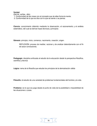 36
Verdad.
(Del lat. verĭtas, -ātis).
1. Conformidad de las cosas con el concepto que de ellas forma la mente.
2. Conformidad de lo que se dice con lo que se siente o se piensa.
Ciencia: conocimiento obtenido mediante la observación, el razonamiento y el análisis
sistemático, del cual se derivan leyes técnicas y principios
Génesis: principio, inicio, comienzo, nacimiento, creación, origen.
REFLEXIÓN: proceso de meditar, racionar y de analizar detenidamente con el fin
de sacar conclusiones.
Pedagogía: disciplina enfocada al estudio de la educación desde la perspectiva filosófica,
científica y técnica
Lógica: rama de la filosofía que estudia los principios de la demostración válida
Filosofía: el estudio de una variedad de problemas fundamentales del hombre y la vida.
Problema: es lo que se juzga desde el punto de vista de la posibilidad o imposibilidad de
las situaciones o cosas.
 