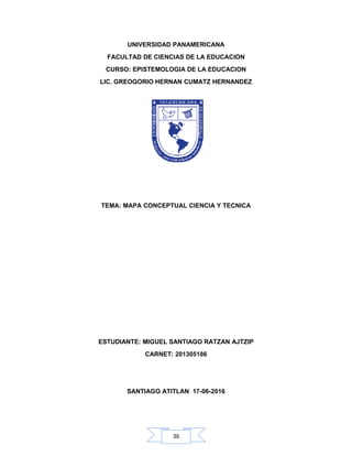 36
UNIVERSIDAD PANAMERICANA
FACULTAD DE CIENCIAS DE LA EDUCACION
CURSO: EPISTEMOLOGIA DE LA EDUCACION
LIC. GREOGORIO HERNAN CUMATZ HERNANDEZ
TEMA: MAPA CONCEPTUAL CIENCIA Y TECNICA
ESTUDIANTE: MIGUEL SANTIAGO RATZAN AJTZIP
CARNET: 201305186
SANTIAGO ATITLAN 17-06-2016
 