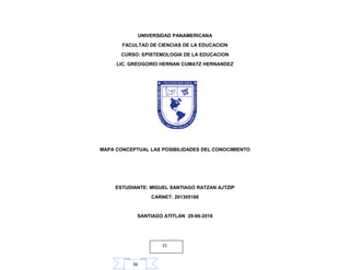36
UNIVERSIDAD PANAMERICANA
FACULTAD DE CIENCIAS DE LA EDUCACION
CURSO: EPISTEMOLOGIA DE LA EDUCACION
LIC. GREOGORIO HERNAN CUMATZ HERNANDEZ
MAPA CONCEPTUAL LAS POSIBILIDADES DEL CONOCIMIENTO
ESTUDIANTE: MIGUEL SANTIAGO RATZAN AJTZIP
CARNET: 201305186
SANTIAGO ATITLAN 29-06-2016
15
 