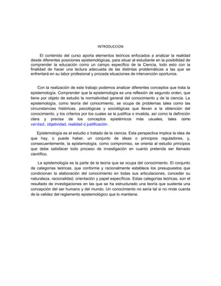 INTRODUCCION
El contenido del curso aporta elementos teóricos enfocados a analizar la realidad
desde diferentes posiciones epistemológicas, para situar al estudiante en la posibilidad de
comprender la educación como un campo especifico de la Ciencia, todo esto con la
finalidad de hacer una lectura adecuada de las distintas problemáticas a las que se
enfrentará en su labor profesional y proceda situaciones de intervención oportunos.
Con la realización de este trabajo podemos analizar diferentes conceptos que trata la
epistemología. Comprender que la epistemología es una reflexión de segundo orden, que
tiene por objeto de estudio la normatividad general del conocimiento y de la ciencia. La
epistemología, como teoría del conocimiento, se ocupa de problemas tales como las
circunstancias históricas, psicológicas y sociológicas que llevan a la obtención del
conocimiento, y los criterios por los cuales se le justifica o invalida, así como la definición
clara y precisa de los conceptos epistémicos más usuales, tales como
verdad, objetividad, realidad o justificación.
Epistemología es el estudio o tratado de la ciencia. Esta perspectiva implica la idea de
que hay, o puede haber, un conjunto de ideas o principios reguladores, y,
consecuentemente, la epistemología, como compromiso, se orienta al estudio principios
que debe satisfacer todo proceso de investigación en cuanto pretenda ser llamado
científico.
La epistemología es la parte de la teoría que se ocupa del conocimiento. El conjunto
de categorías teóricas, que conforme y racionalmente establece los presupuestos que
condicionan la elaboración del conocimiento en todas sus articulaciones, conceder su
naturaleza, racionalidad, orientación y papel específicos. Estas categorías teóricas, son el
resultado de investigaciones en las que se ha estructurado una teoría que sustenta una
concepción del ser humano y del mundo. Un conocimiento no sería tal si no rinde cuenta
de la validez del reglamento epistemológico que lo mantiene.
 